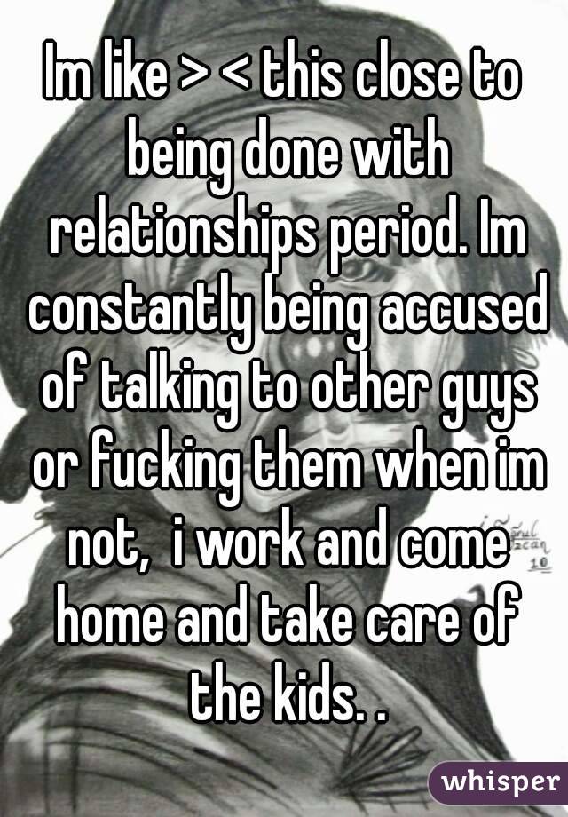 Im like > < this close to being done with relationships period. Im constantly being accused of talking to other guys or fucking them when im not,  i work and come home and take care of the kids. .