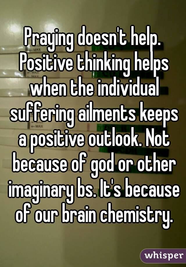 Praying doesn't help. Positive thinking helps when the individual suffering ailments keeps a positive outlook. Not because of god or other imaginary bs. It's because of our brain chemistry.