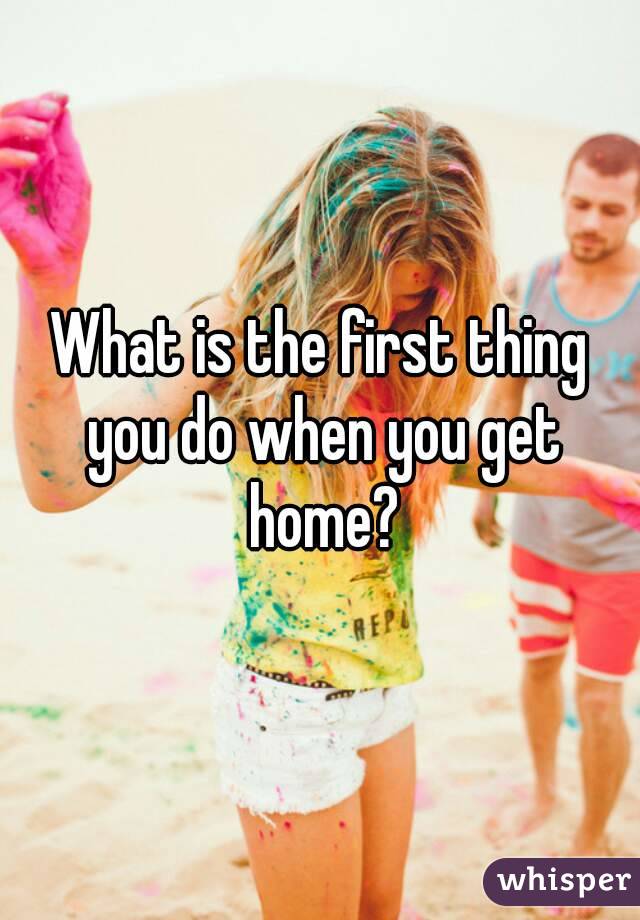 What is the first thing you do when you get home?