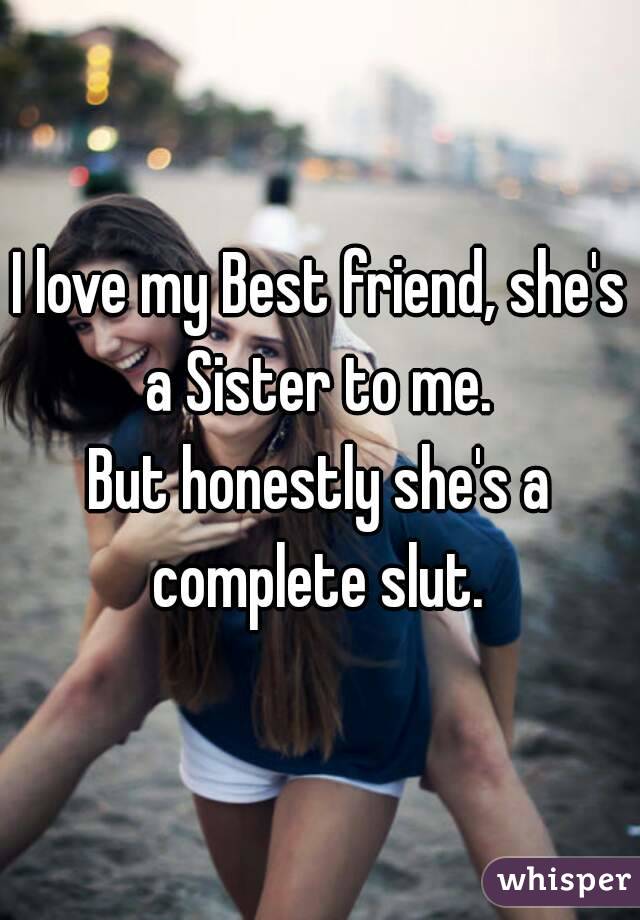 I love my Best friend, she's a Sister to me. 
But honestly she's a complete slut. 