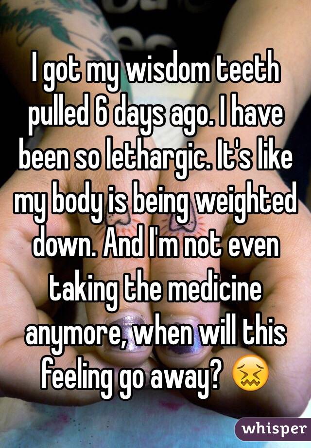 I got my wisdom teeth pulled 6 days ago. I have been so lethargic. It's like my body is being weighted down. And I'm not even taking the medicine anymore, when will this feeling go away? 😖