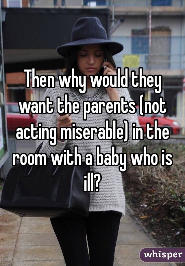 Then why would they want the parents (not acting miserable) in the room with a baby who is ill? 