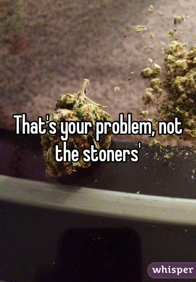 That's your problem, not the stoners'