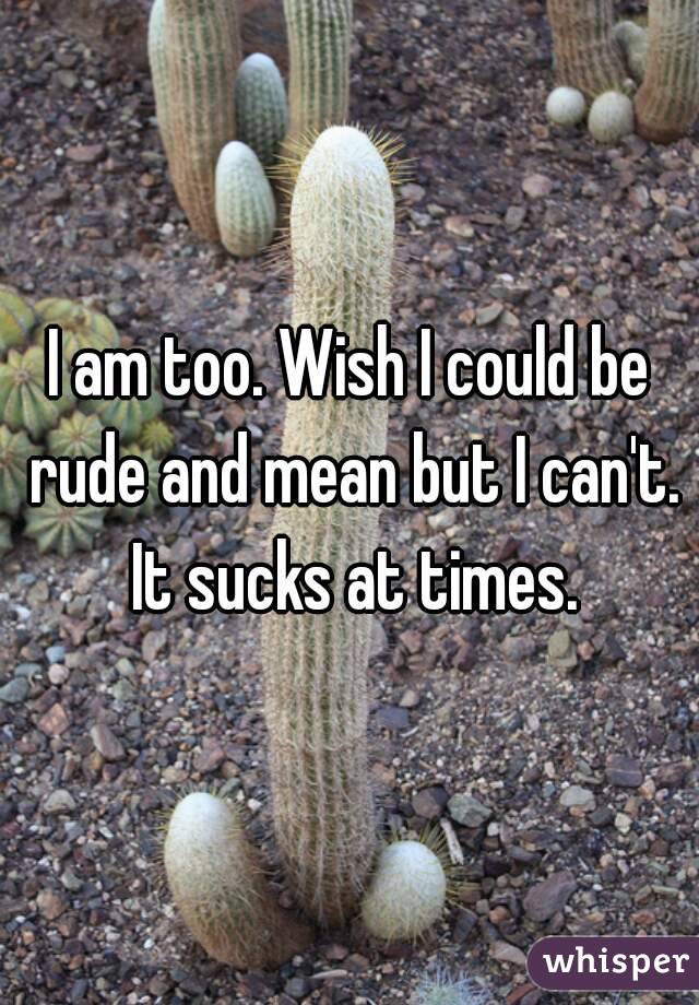 I am too. Wish I could be rude and mean but I can't. It sucks at times.