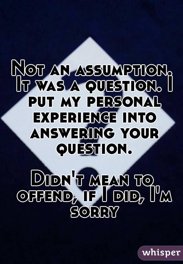 Not an assumption. It was a question. I put my personal experience into answering your question.

Didn't mean to offend, if I did, I'm sorry