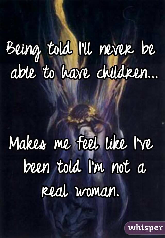 Being told I'll never be able to have children... 

Makes me feel like I've been told I'm not a real woman. 