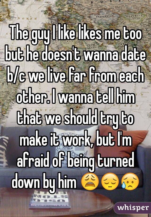 The guy I like likes me too but he doesn't wanna date b/c we live far from each other. I wanna tell him that we should try to make it work, but I'm afraid of being turned down by him 😩😔😥