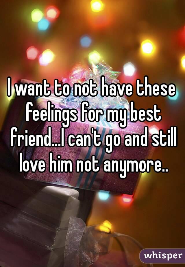 I want to not have these feelings for my best friend...I can't go and still love him not anymore..