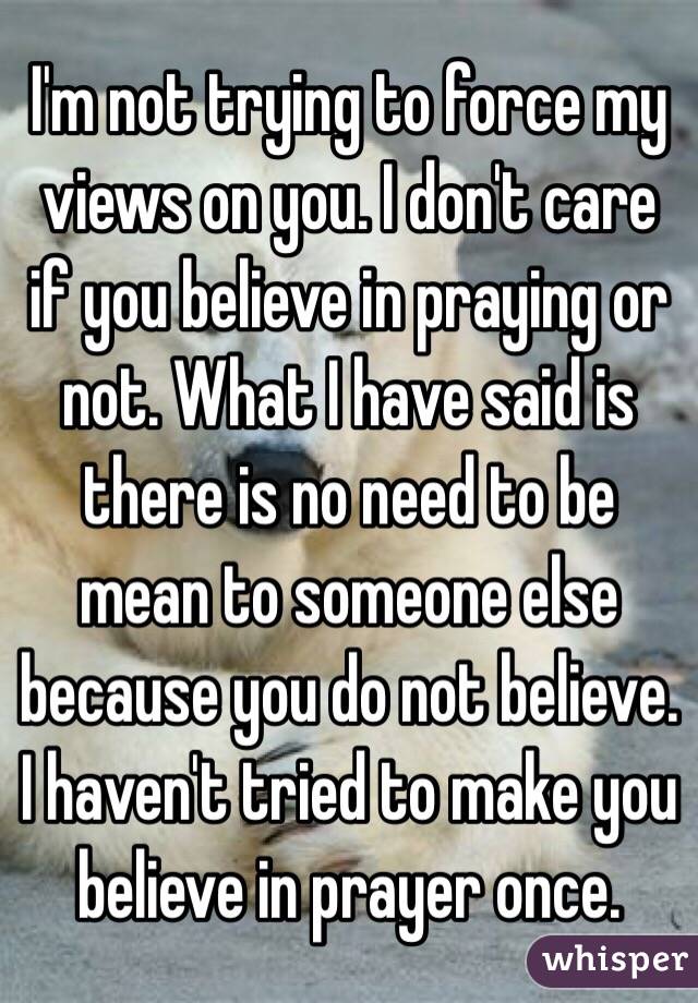 I'm not trying to force my views on you. I don't care if you believe in praying or not. What I have said is there is no need to be mean to someone else because you do not believe. I haven't tried to make you believe in prayer once.