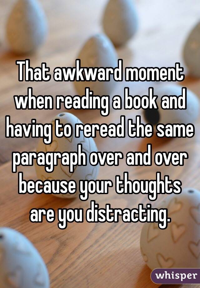  That awkward moment when reading a book and having to reread the same paragraph over and over because your thoughts are you distracting. 