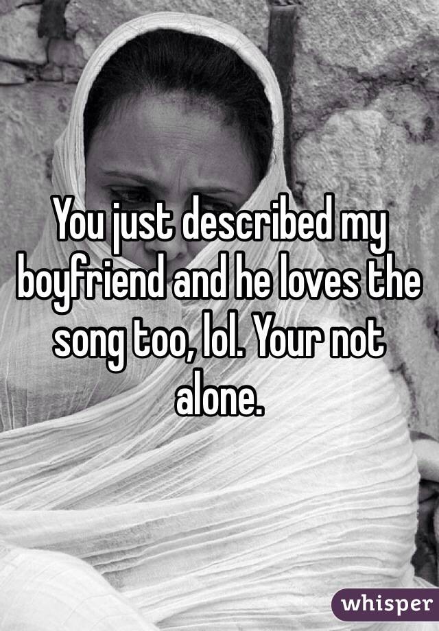 You just described my boyfriend and he loves the song too, lol. Your not alone. 