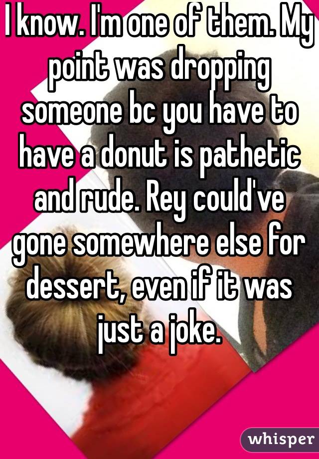 I know. I'm one of them. My point was dropping someone bc you have to have a donut is pathetic and rude. Rey could've gone somewhere else for dessert, even if it was just a joke.