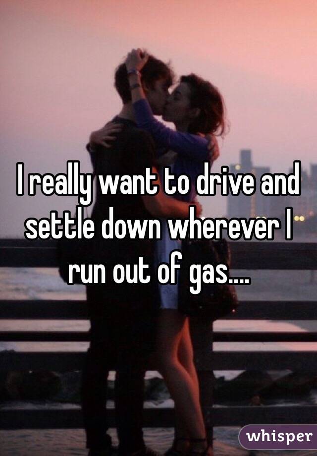 I really want to drive and settle down wherever I run out of gas....