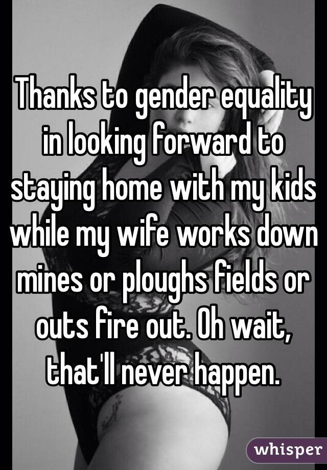 Thanks to gender equality in looking forward to staying home with my kids while my wife works down mines or ploughs fields or outs fire out. Oh wait, that'll never happen. 