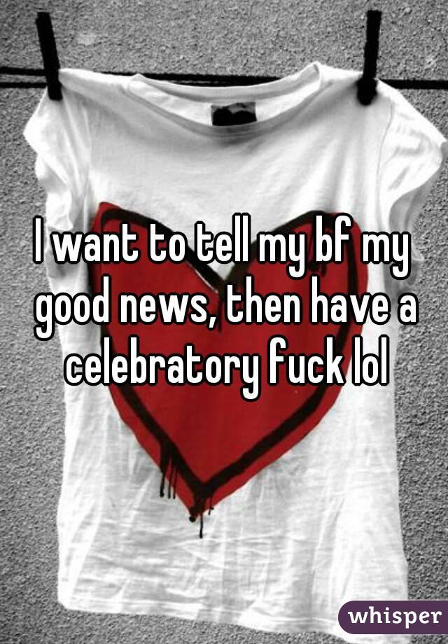 I want to tell my bf my good news, then have a celebratory fuck lol