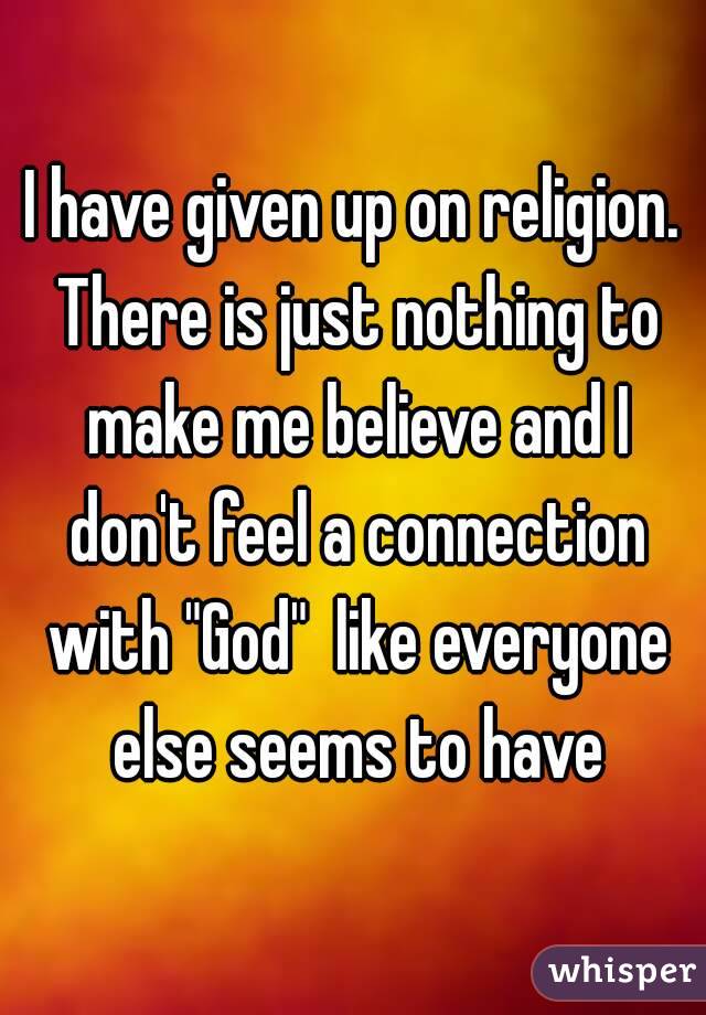 I have given up on religion. There is just nothing to make me believe and I don't feel a connection with "God"  like everyone else seems to have