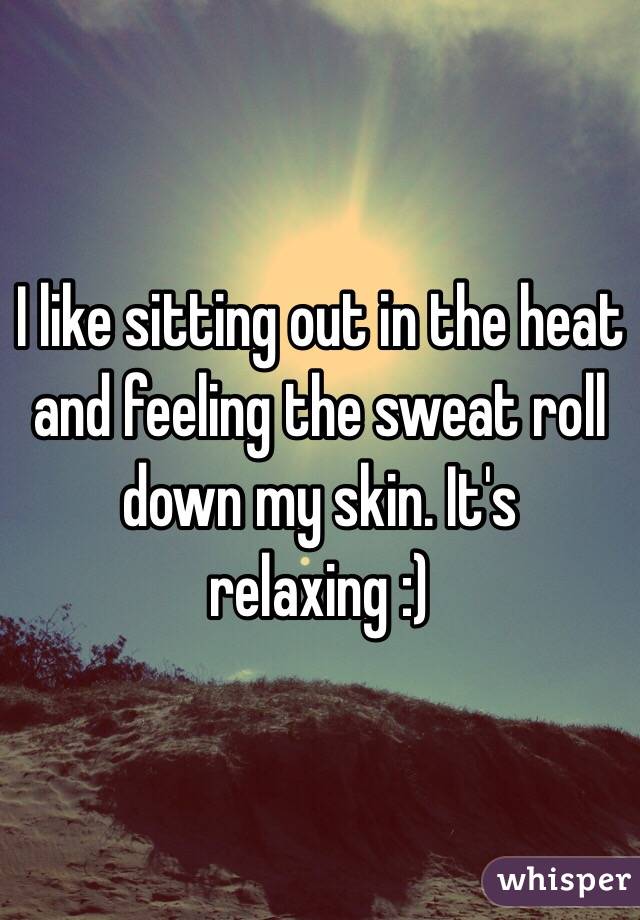 I like sitting out in the heat and feeling the sweat roll down my skin. It's relaxing :)