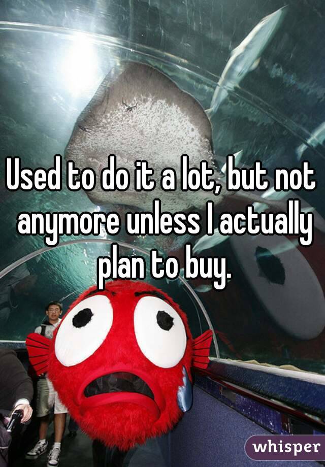 Used to do it a lot, but not anymore unless I actually plan to buy.