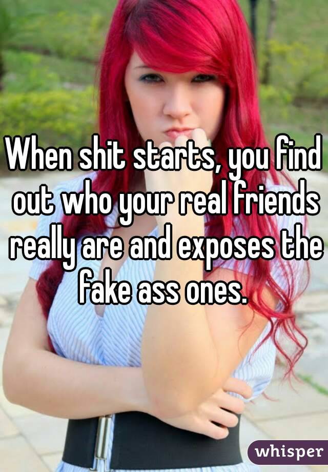 When shit starts, you find out who your real friends really are and exposes the fake ass ones. 