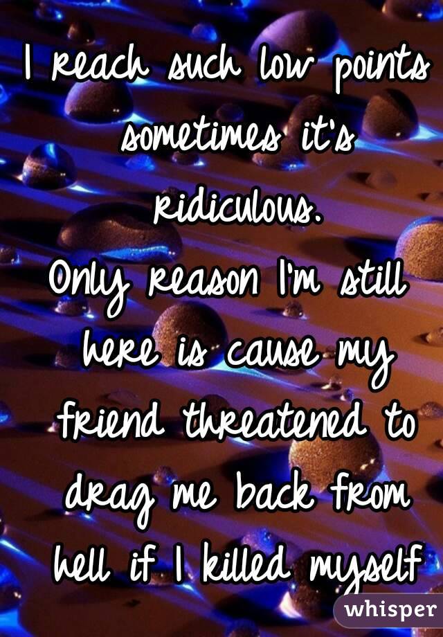 I reach such low points sometimes it's ridiculous.
Only reason I'm still here is cause my friend threatened to drag me back from hell if I killed myself