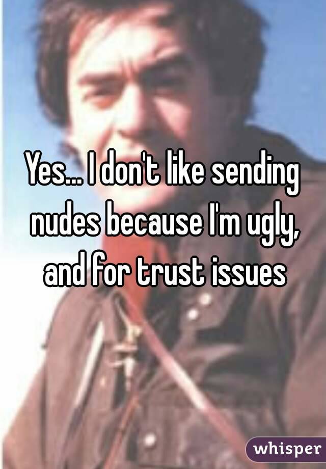 Yes... I don't like sending nudes because I'm ugly, and for trust issues