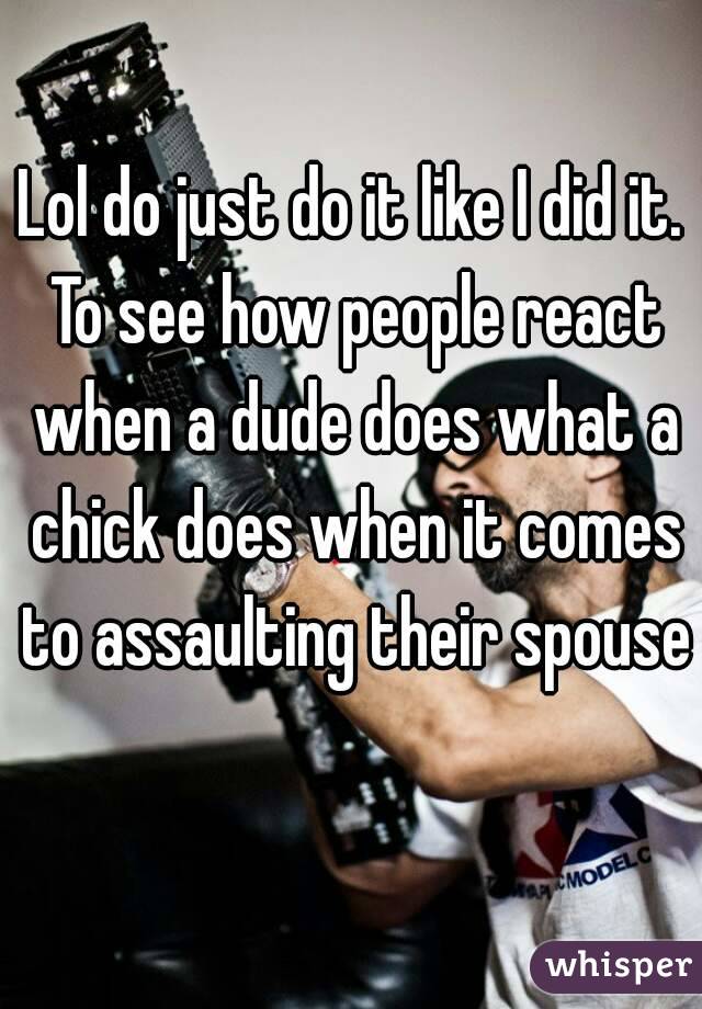 Lol do just do it like I did it. To see how people react when a dude does what a chick does when it comes to assaulting their spouse 
