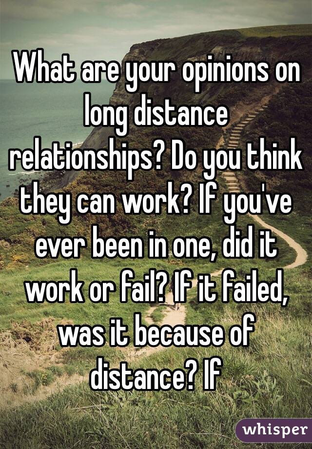 What are your opinions on long distance relationships? Do you think they can work? If you've ever been in one, did it work or fail? If it failed, was it because of distance? If 