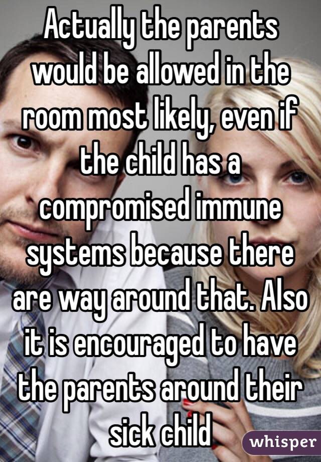 Actually the parents would be allowed in the room most likely, even if the child has a compromised immune systems because there are way around that. Also it is encouraged to have the parents around their sick child