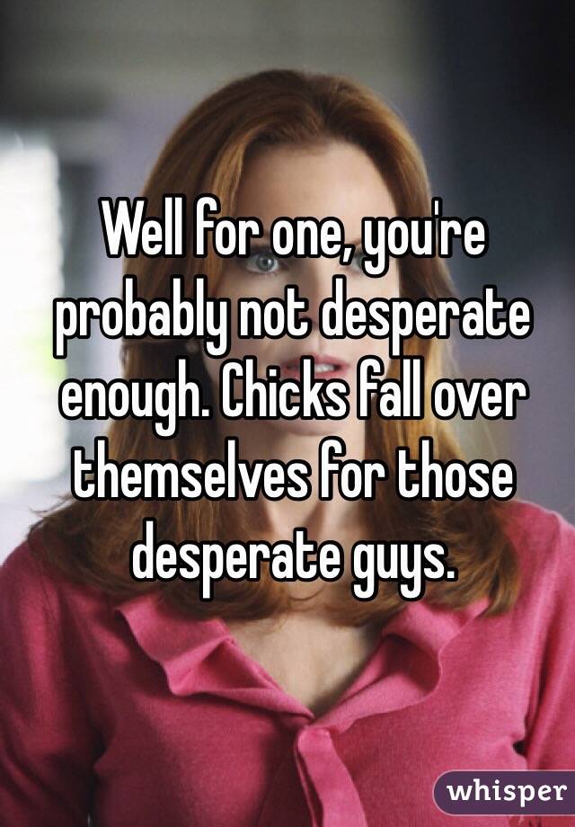 Well for one, you're probably not desperate enough. Chicks fall over themselves for those desperate guys. 