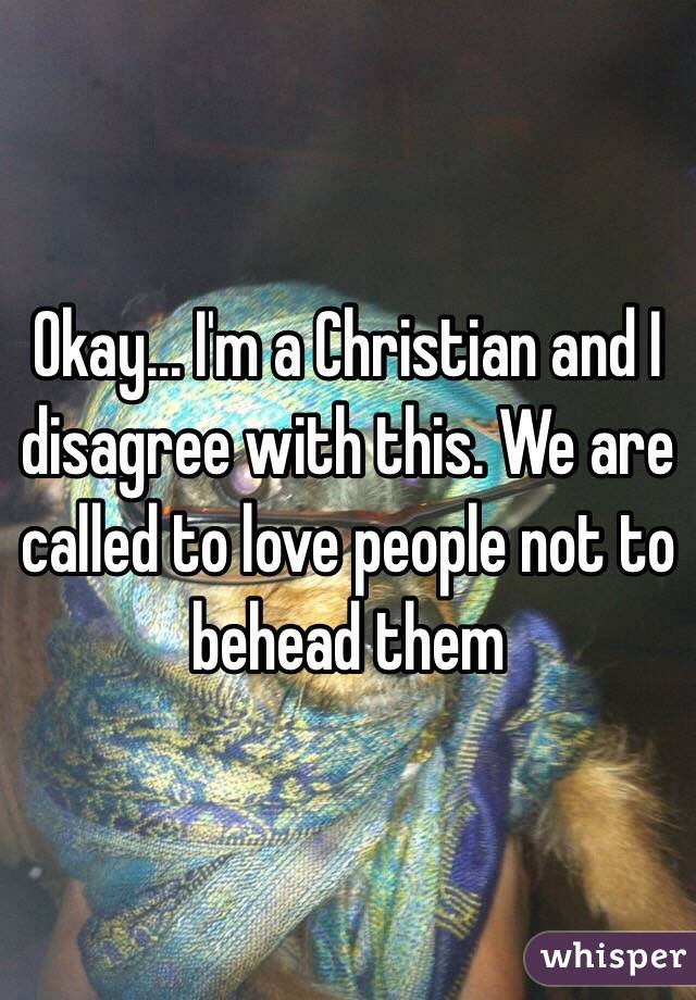 Okay... I'm a Christian and I disagree with this. We are called to love people not to behead them