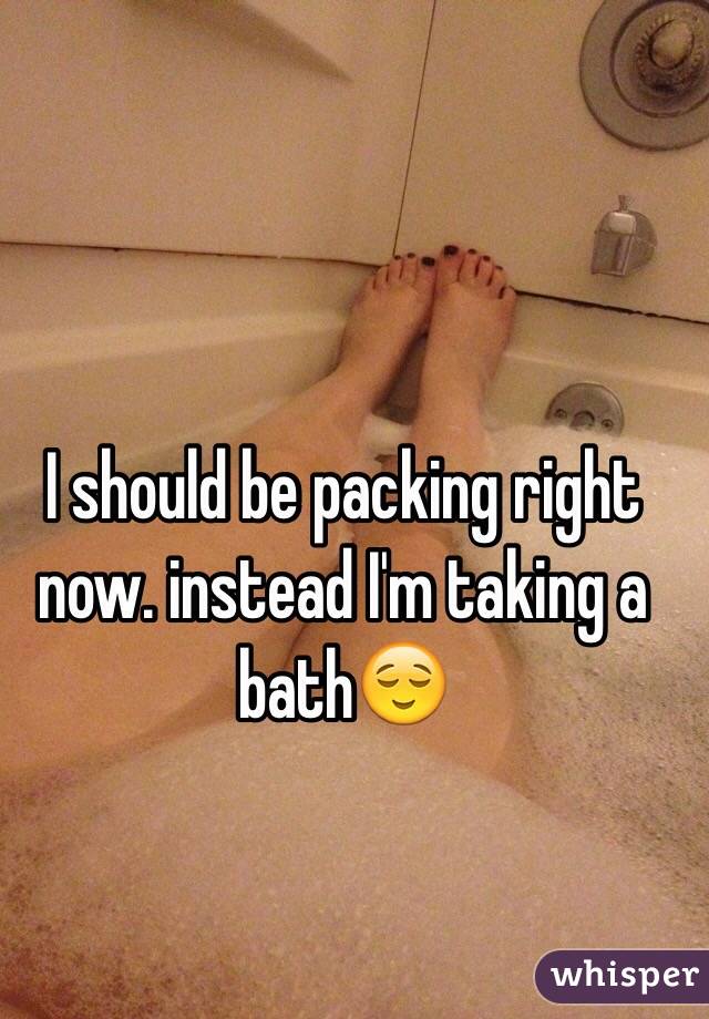 I should be packing right now. instead I'm taking a bath😌