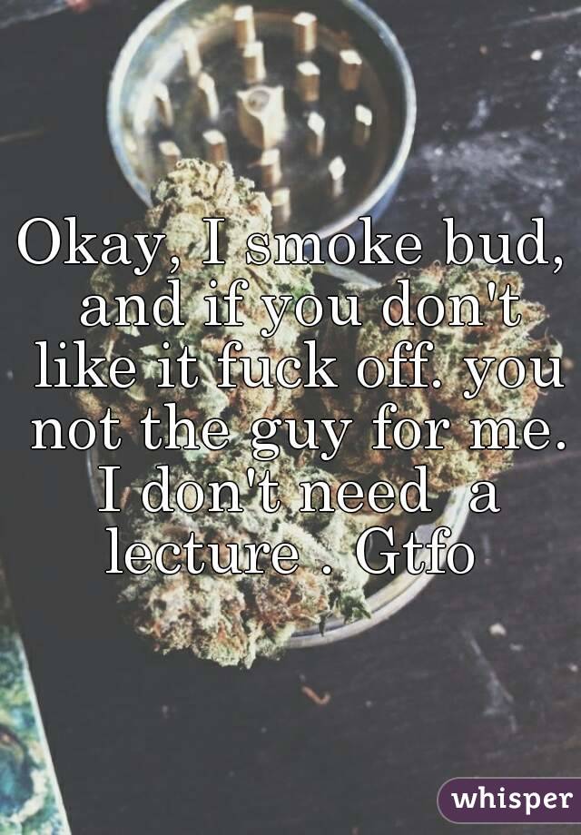 Okay, I smoke bud, and if you don't like it fuck off. you not the guy for me. I don't need  a lecture . Gtfo 