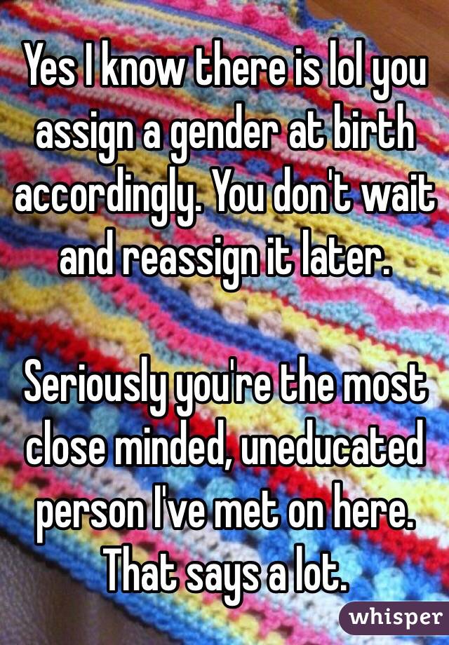 Yes I know there is lol you assign a gender at birth accordingly. You don't wait and reassign it later. 

Seriously you're the most close minded, uneducated person I've met on here. That says a lot. 