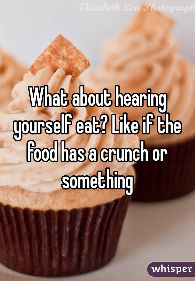 What about hearing yourself eat? Like if the food has a crunch or something