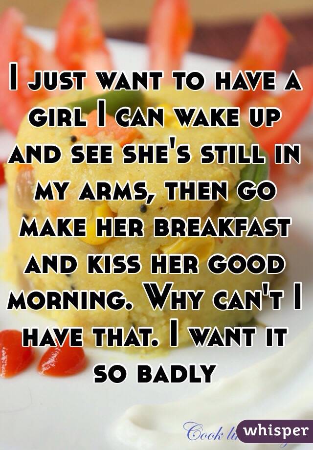 I just want to have a girl I can wake up and see she's still in my arms, then go make her breakfast and kiss her good morning. Why can't I have that. I want it so badly 