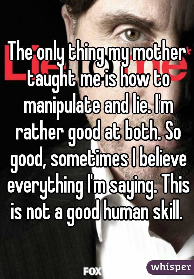 The only thing my mother taught me is how to manipulate and lie. I'm rather good at both. So good, sometimes I believe everything I'm saying. This is not a good human skill. 