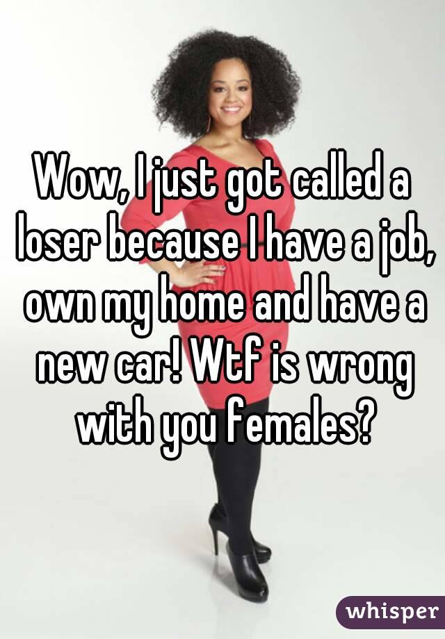 Wow, I just got called a loser because I have a job, own my home and have a new car! Wtf is wrong with you females?