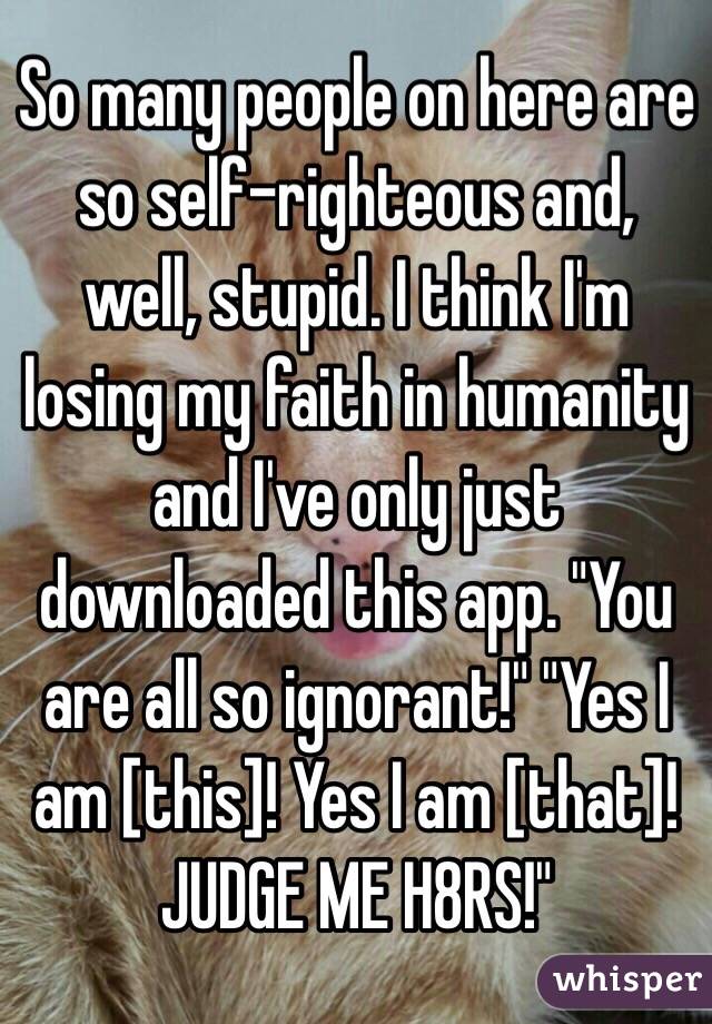 So many people on here are so self-righteous and, well, stupid. I think I'm losing my faith in humanity and I've only just downloaded this app. "You are all so ignorant!" "Yes I am [this]! Yes I am [that]! JUDGE ME H8RS!"