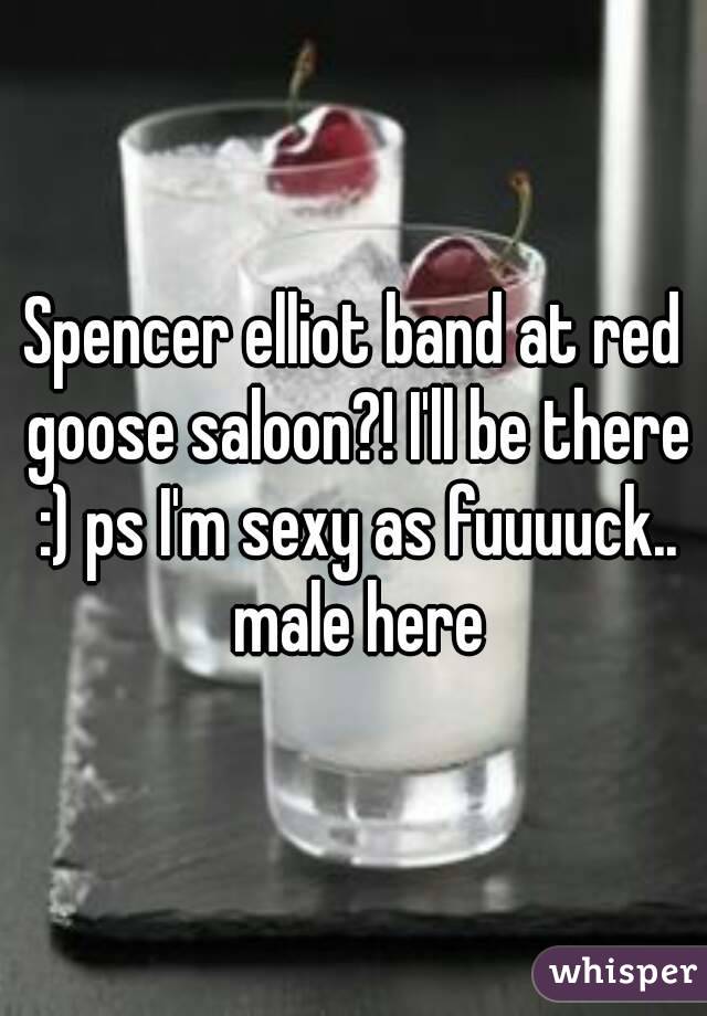 Spencer elliot band at red goose saloon?! I'll be there :) ps I'm sexy as fuuuuck.. male here