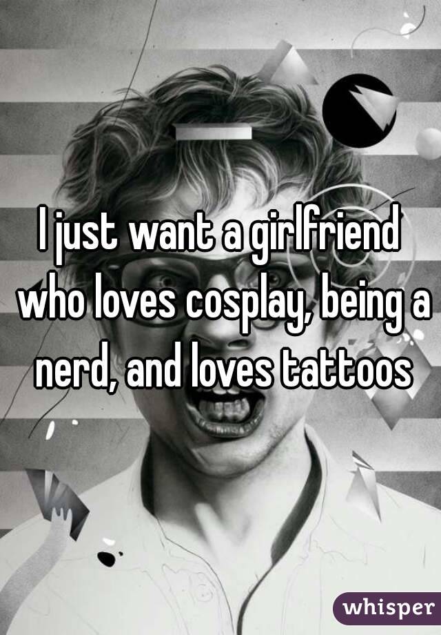 I just want a girlfriend who loves cosplay, being a nerd, and loves tattoos