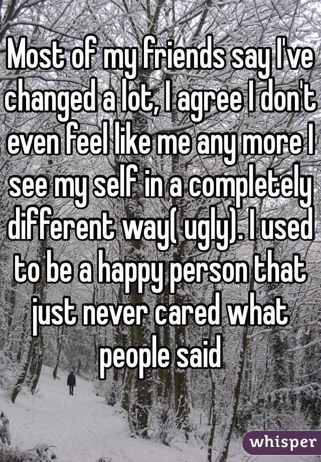 Most of my friends say I've changed a lot, I agree I don't even feel like me any more I see my self in a completely different way( ugly). I used to be a happy person that just never cared what people said