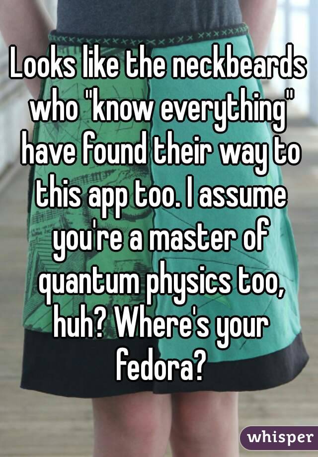 Looks like the neckbeards who "know everything" have found their way to this app too. I assume you're a master of quantum physics too, huh? Where's your fedora?