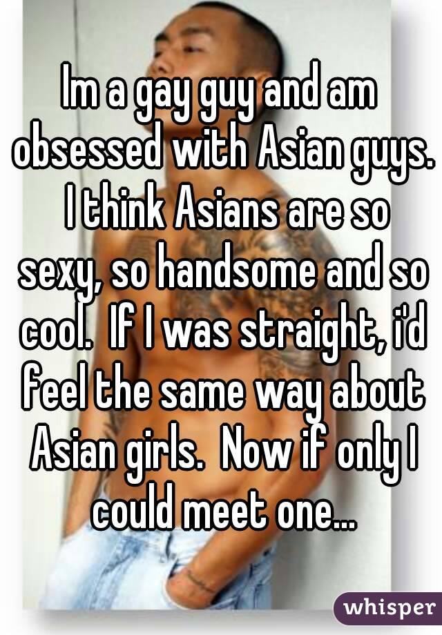 Im a gay guy and am obsessed with Asian guys.  I think Asians are so sexy, so handsome and so cool.  If I was straight, i'd feel the same way about Asian girls.  Now if only I could meet one...