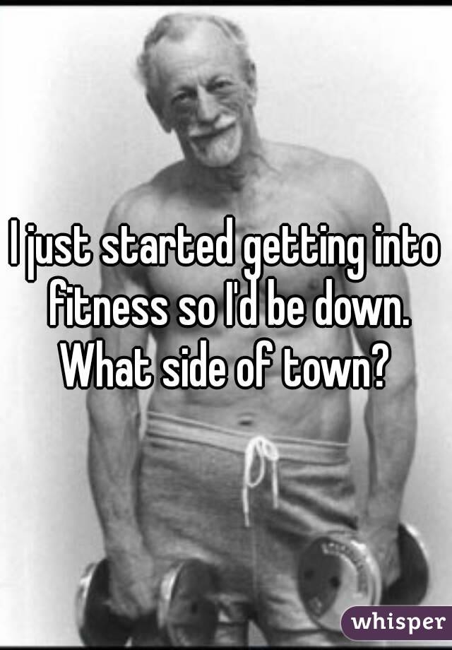 I just started getting into fitness so I'd be down. What side of town? 