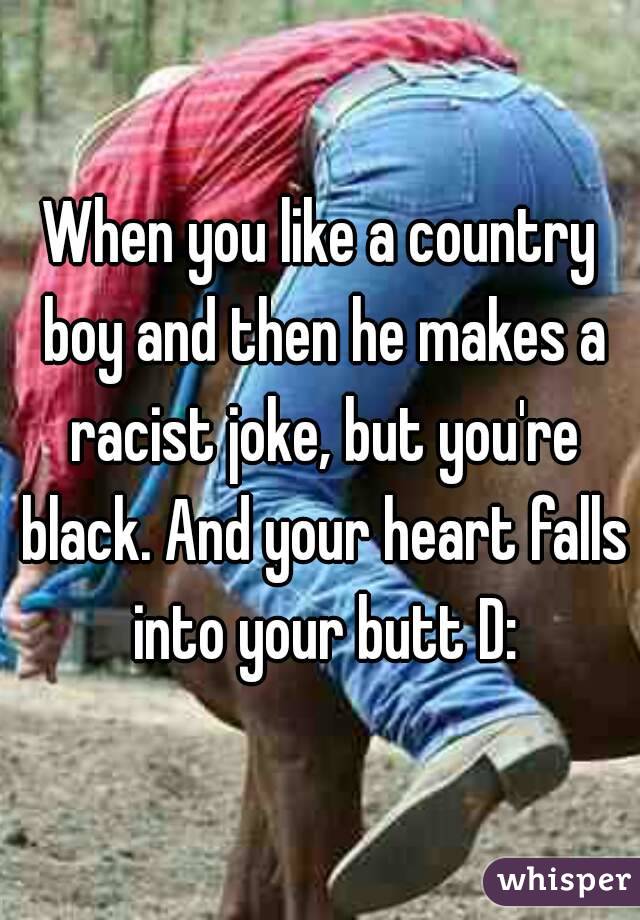 When you like a country boy and then he makes a racist joke, but you're black. And your heart falls into your butt D: