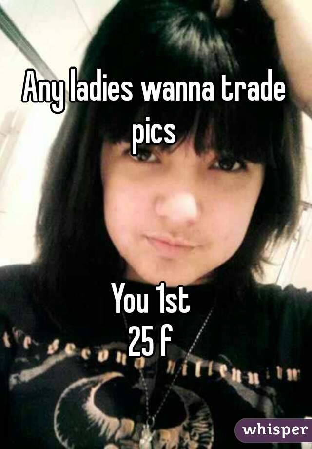 Any ladies wanna trade pics 



You 1st 
25 f 