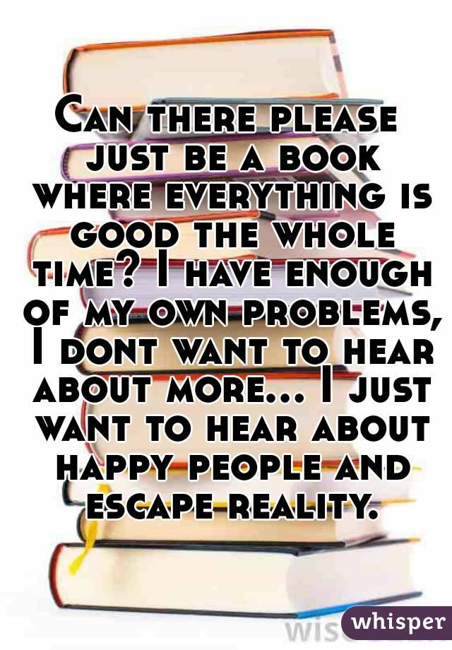 Can there please just be a book where everything is good the whole time? I have enough of my own problems, I dont want to hear about more... I just want to hear about happy people and escape reality.