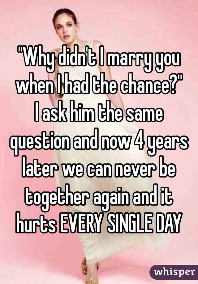 "Why didn't I marry you when I had the chance?"
I ask him the same question and now 4 years later we can never be together again and it hurts EVERY SINGLE DAY 