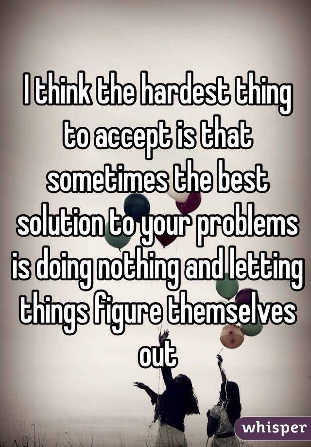 I think the hardest thing to accept is that sometimes the best solution to your problems is doing nothing and letting things figure themselves out 