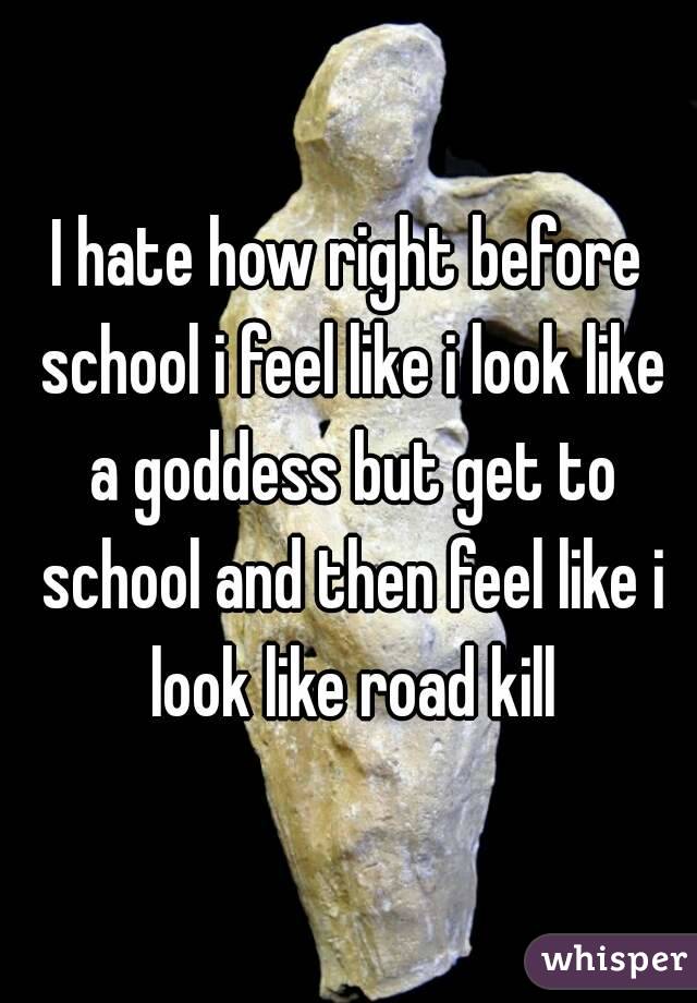 I hate how right before school i feel like i look like a goddess but get to school and then feel like i look like road kill